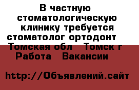 В частную  стоматологическую клинику требуется стоматолог-ортодонт. - Томская обл., Томск г. Работа » Вакансии   